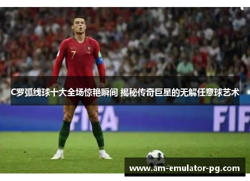 C罗弧线球十大全场惊艳瞬间 揭秘传奇巨星的无解任意球艺术