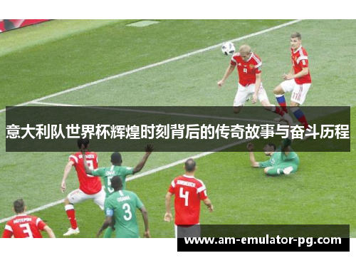 意大利队世界杯辉煌时刻背后的传奇故事与奋斗历程