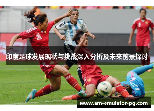 印度足球发展现状与挑战深入分析及未来前景探讨 印度足球发展现状与挑战深入分析及未来前景探讨