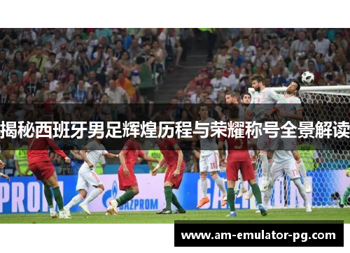 揭秘西班牙男足辉煌历程与荣耀称号全景解读 揭秘西班牙男足辉煌历程与荣耀称号全景解读