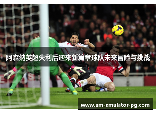 阿森纳英超失利后迎来新篇章球队未来冒险与挑战 阿森纳英超失利后迎来新篇章球队未来冒险与挑战