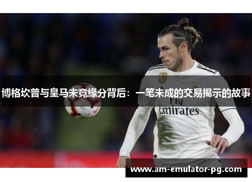 博格坎普与皇马未竟缘分背后:一笔未成的交易揭示的故事 博格坎普与皇马未竟缘分背后:一笔未成的交易揭示的故事