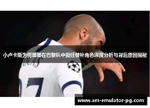 小卢卡斯为何屡屡在巴黎队中担任替补角色深度分析与背后原因揭秘