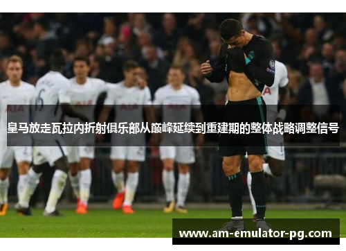 皇马放走瓦拉内折射俱乐部从巅峰延续到重建期的整体战略调整信号