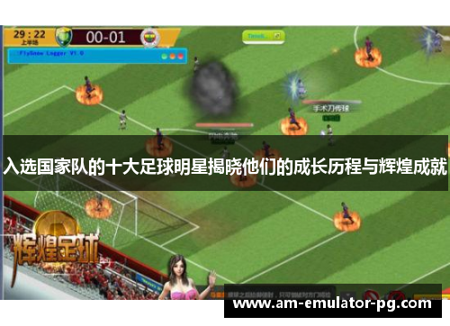 入选国家队的十大足球明星揭晓他们的成长历程与辉煌成就