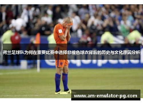 荷兰足球队为何在重要比赛中选择非橙色球衣背后的历史与文化原因分析 荷兰足球队为何在重要比赛中选择非橙色球衣背后的历史与文化原因分析