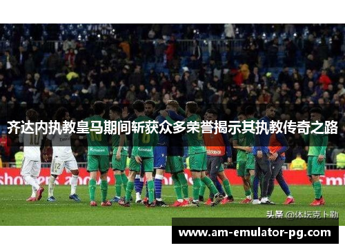 齐达内执教皇马期间斩获众多荣誉揭示其执教传奇之路