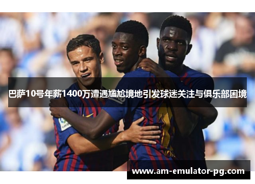 巴萨10号年薪1400万遭遇尴尬境地引发球迷关注与俱乐部困境