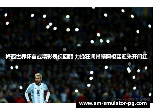 梅西世界杯首战精彩表现回顾 力挽狂澜带领阿根廷迎来开门红