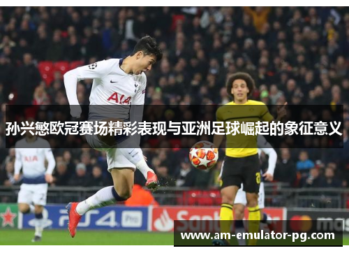 孙兴慜欧冠赛场精彩表现与亚洲足球崛起的象征意义
