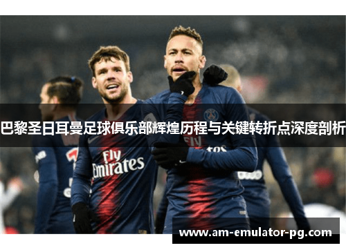 巴黎圣日耳曼足球俱乐部辉煌历程与关键转折点深度剖析