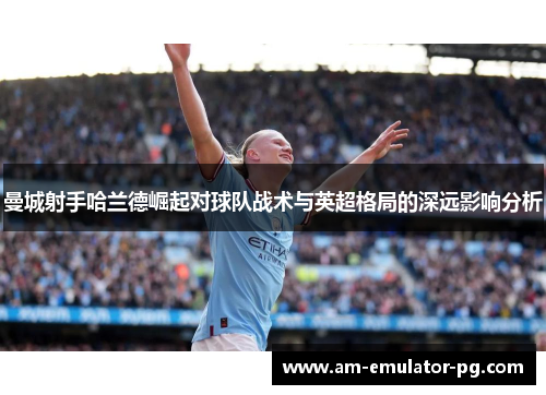 曼城射手哈兰德崛起对球队战术与英超格局的深远影响分析