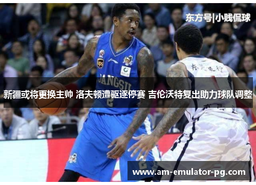 新疆或将更换主帅 洛夫顿遭驱逐停赛 吉伦沃特复出助力球队调整