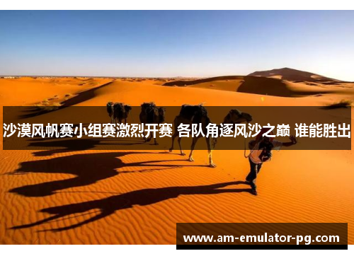 沙漠风帆赛小组赛激烈开赛 各队角逐风沙之巅 谁能胜出 沙漠风帆赛小组赛激烈开赛 各队角逐风沙之巅 谁能胜出