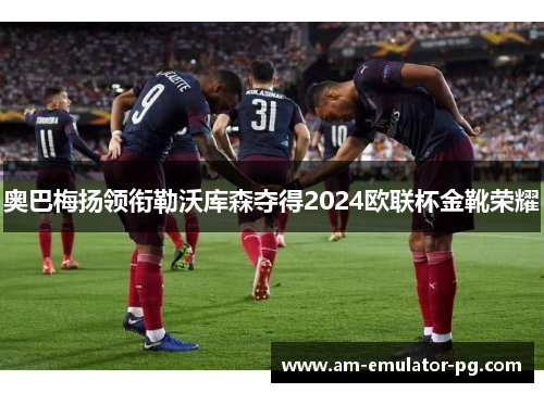 奥巴梅扬领衔勒沃库森夺得2024欧联杯金靴荣耀 奥巴梅扬领衔勒沃库森夺得2024欧联杯金靴荣耀