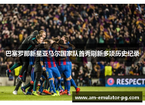 巴塞罗那新星亚马尔国家队首秀刷新多项历史纪录 巴塞罗那新星亚马尔国家队首秀刷新多项历史纪录