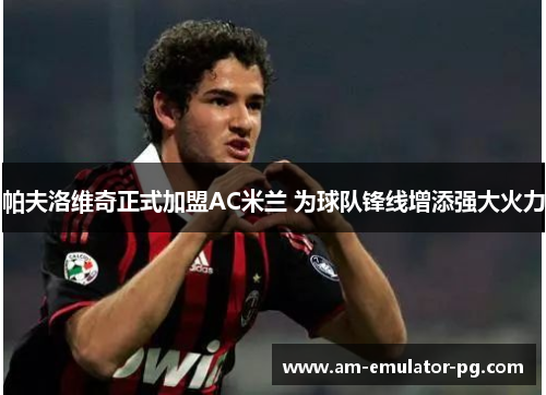 帕夫洛维奇正式加盟AC米兰 为球队锋线增添强大火力 帕夫洛维奇正式加盟AC米兰 为球队锋线增添强大火力