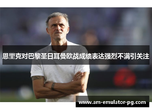 恩里克对巴黎圣日耳曼欧战成绩表达强烈不满引关注