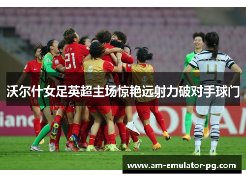 沃尔什女足英超主场惊艳远射力破对手球门