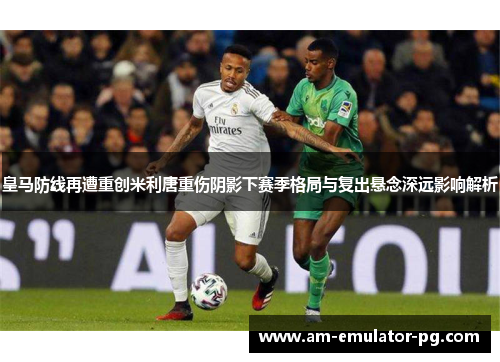 皇马防线再遭重创米利唐重伤阴影下赛季格局与复出悬念深远影响解析