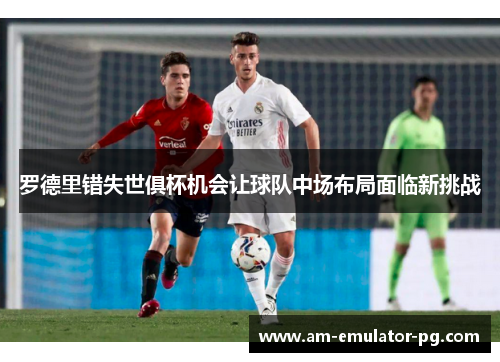 罗德里错失世俱杯机会让球队中场布局面临新挑战 罗德里错失世俱杯机会让球队中场布局面临新挑战