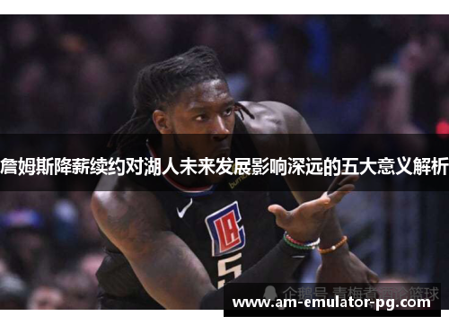 詹姆斯降薪续约对湖人未来发展影响深远的五大意义解析