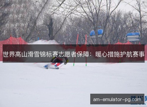 世界高山滑雪锦标赛志愿者保障：暖心措施护航赛事