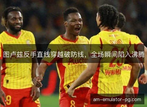 图卢兹反手直线穿越破防线，全场瞬间陷入沸腾